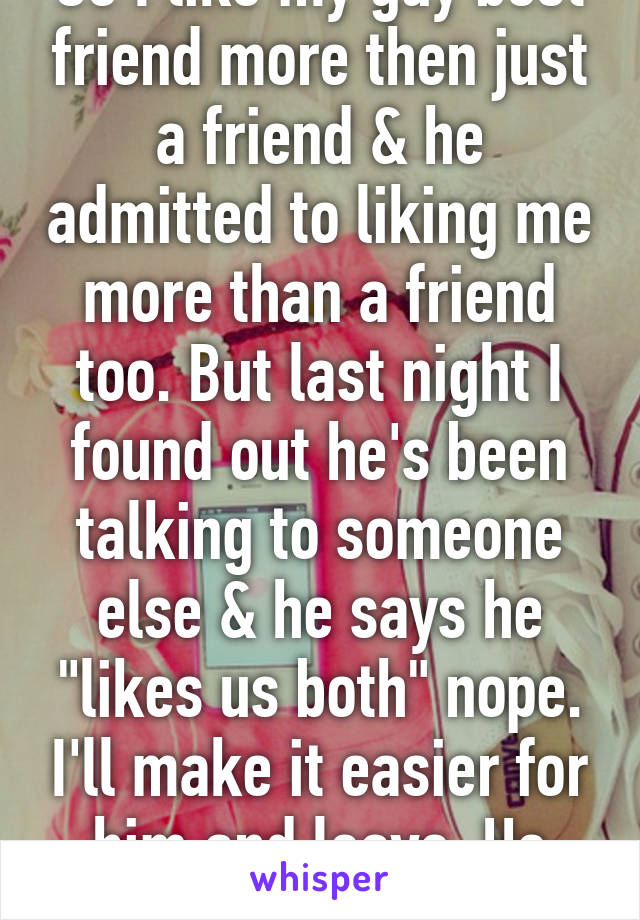 So I like my guy best friend more then just a friend & he admitted to liking me more than a friend too. But last night I found out he's been talking to someone else & he says he "likes us both" nope. I'll make it easier for him and leave. He can keep her. 