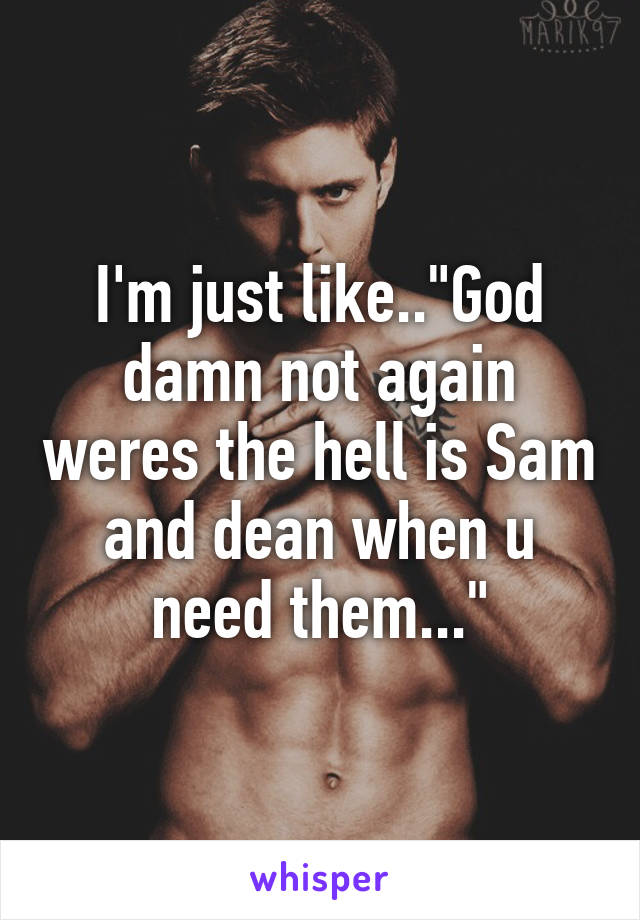 I'm just like.."God damn not again weres the hell is Sam and dean when u need them..."