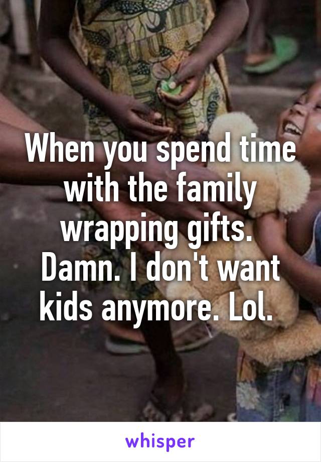 When you spend time with the family wrapping gifts. 
Damn. I don't want kids anymore. Lol. 