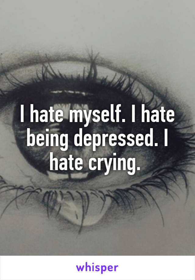 I hate myself. I hate being depressed. I hate crying. 