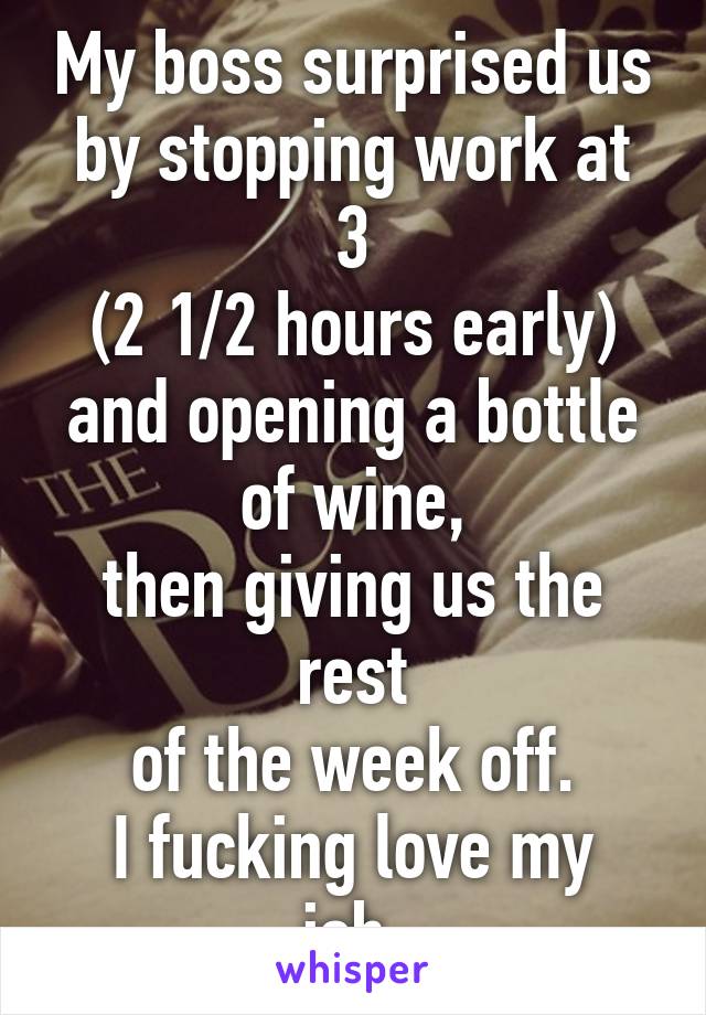My boss surprised us
by stopping work at 3
(2 1/2 hours early) and opening a bottle of wine,
then giving us the rest
of the week off.
I fucking love my job.