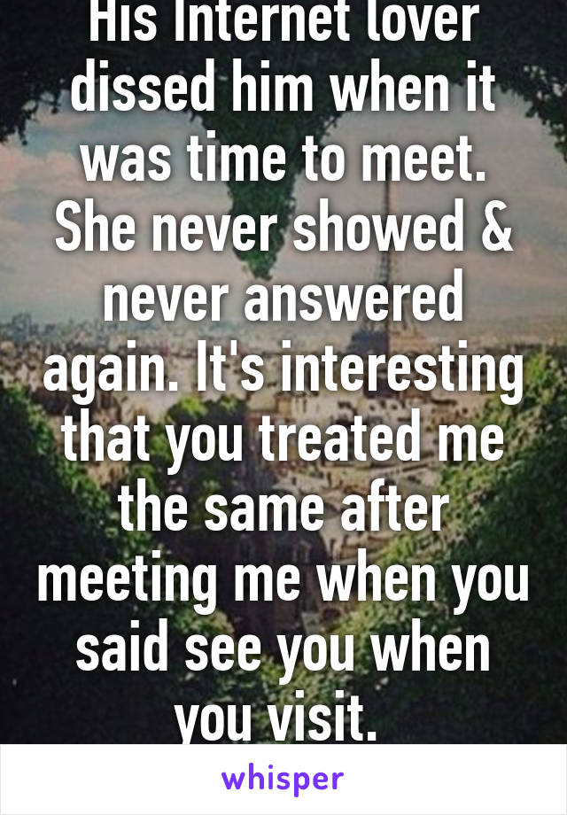His Internet lover dissed him when it was time to meet. She never showed & never answered again. It's interesting that you treated me the same after meeting me when you said see you when you visit. 
