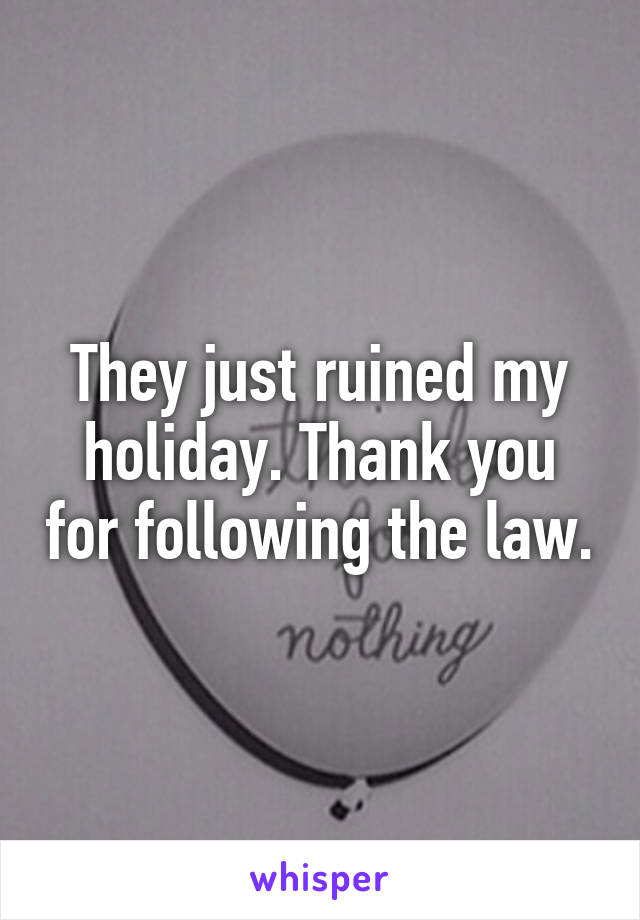 They just ruined my holiday. Thank you for following the law.