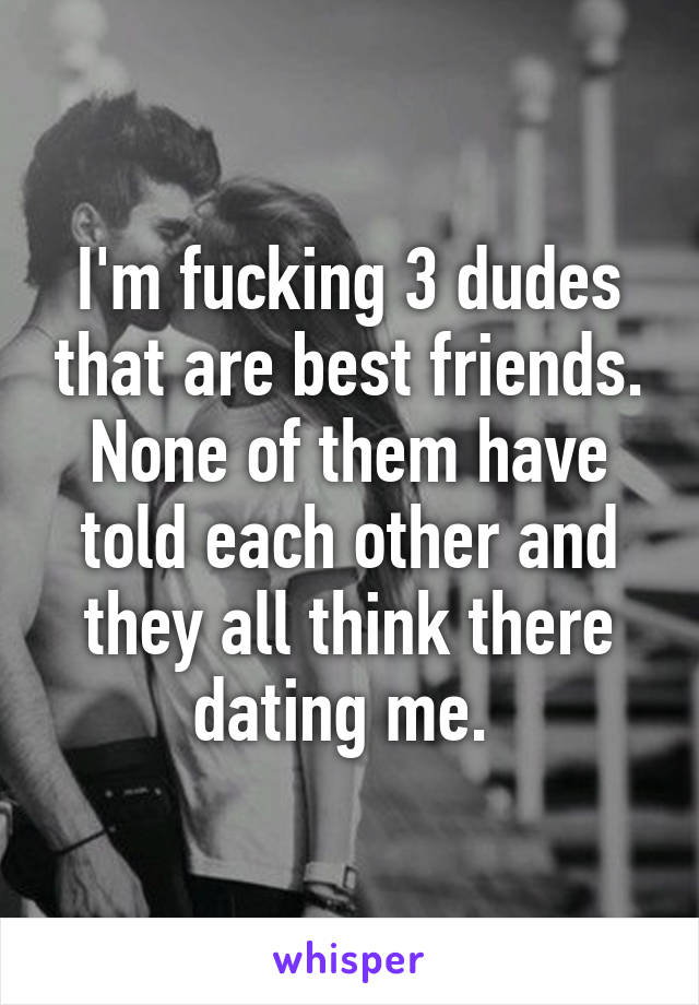 I'm fucking 3 dudes that are best friends. None of them have told each other and they all think there dating me. 