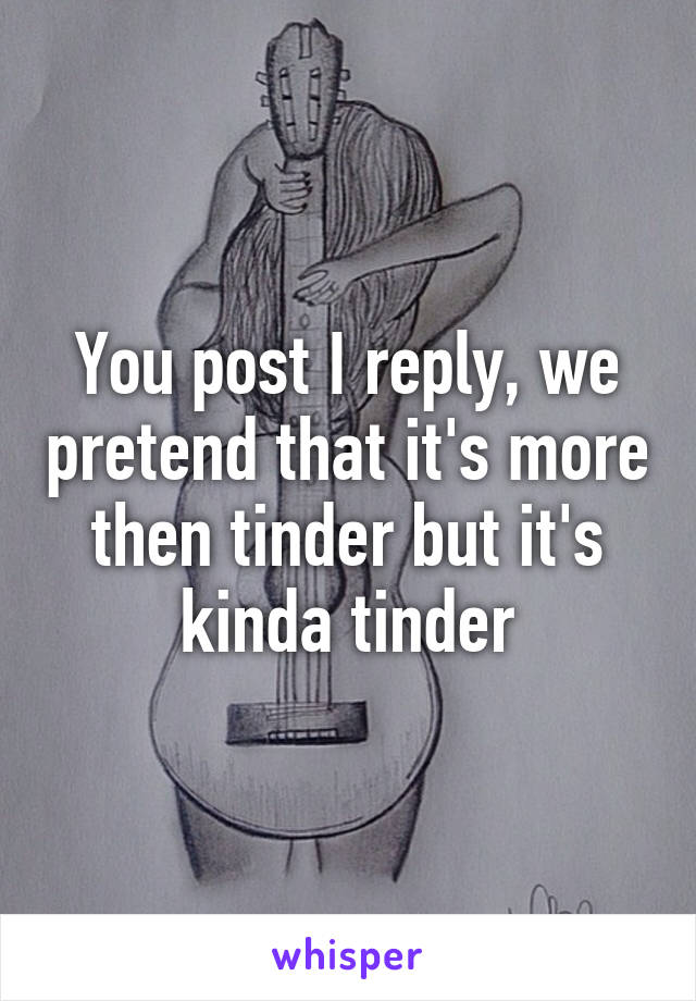 You post I reply, we pretend that it's more then tinder but it's kinda tinder