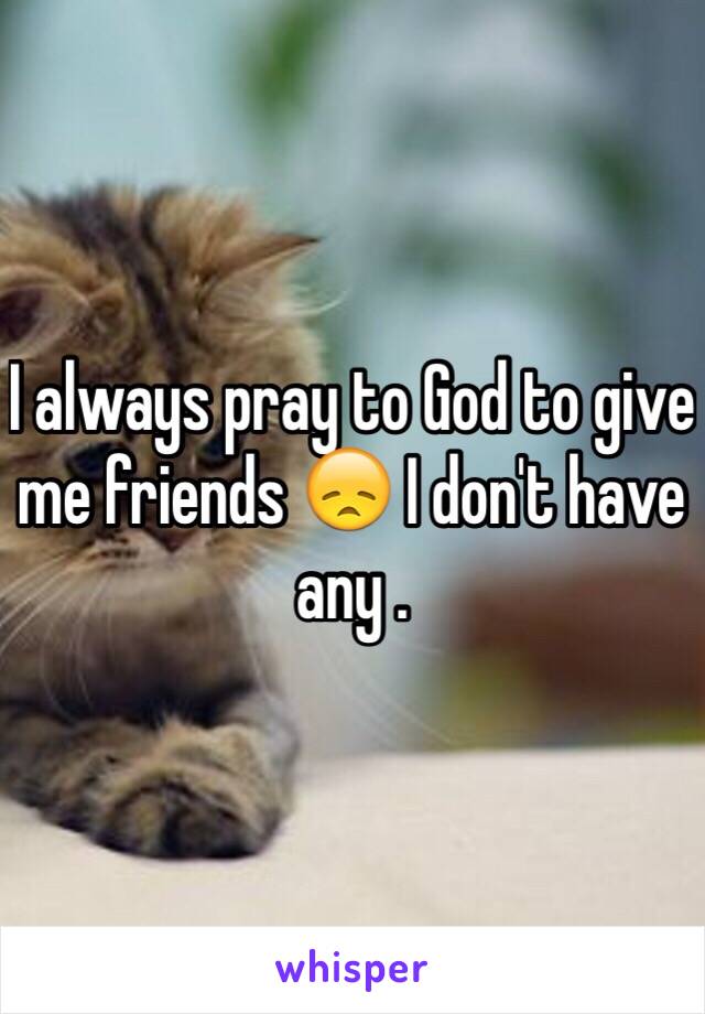 I always pray to God to give me friends 😞 I don't have any .