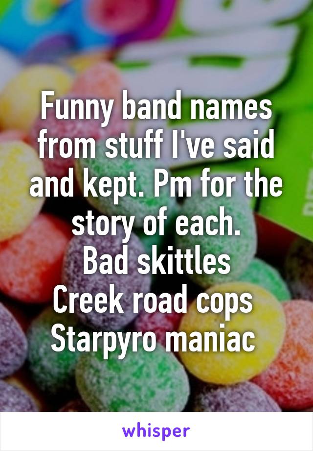 Funny band names from stuff I've said and kept. Pm for the story of each.
Bad skittles
Creek road cops 
Starpyro maniac 