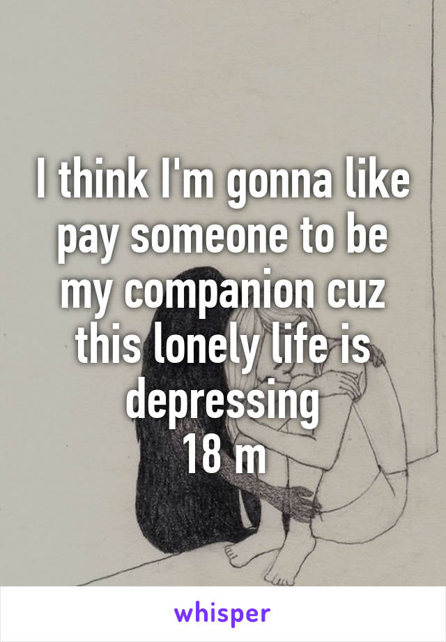 I think I'm gonna like pay someone to be my companion cuz this lonely life is depressing
18 m