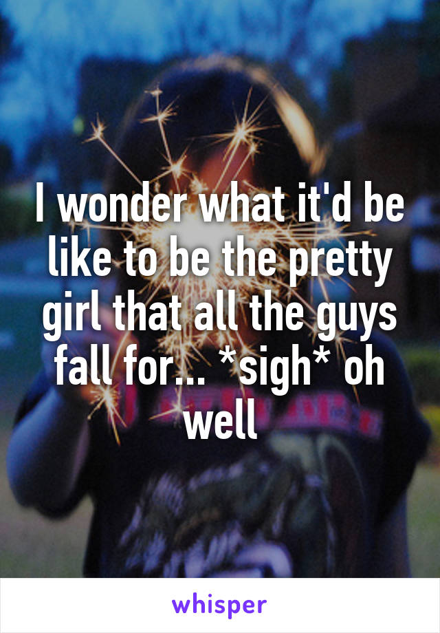 I wonder what it'd be like to be the pretty girl that all the guys fall for... *sigh* oh well