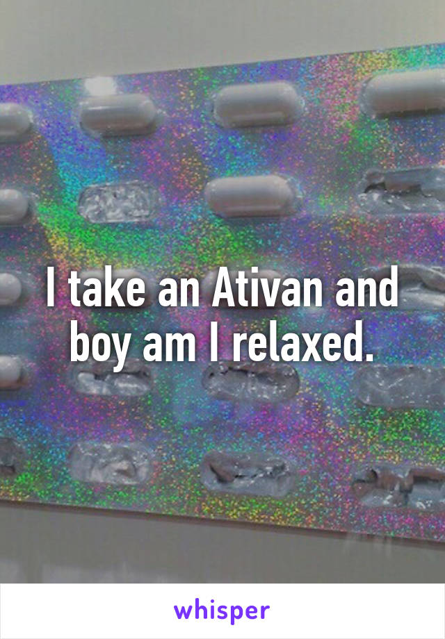 I take an Ativan and boy am I relaxed.