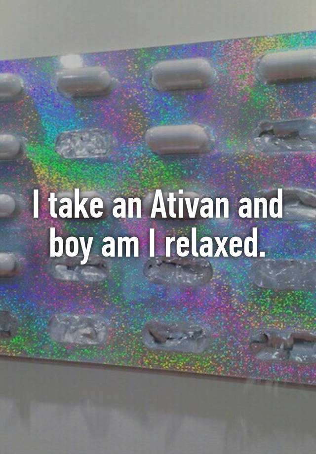 I take an Ativan and boy am I relaxed.