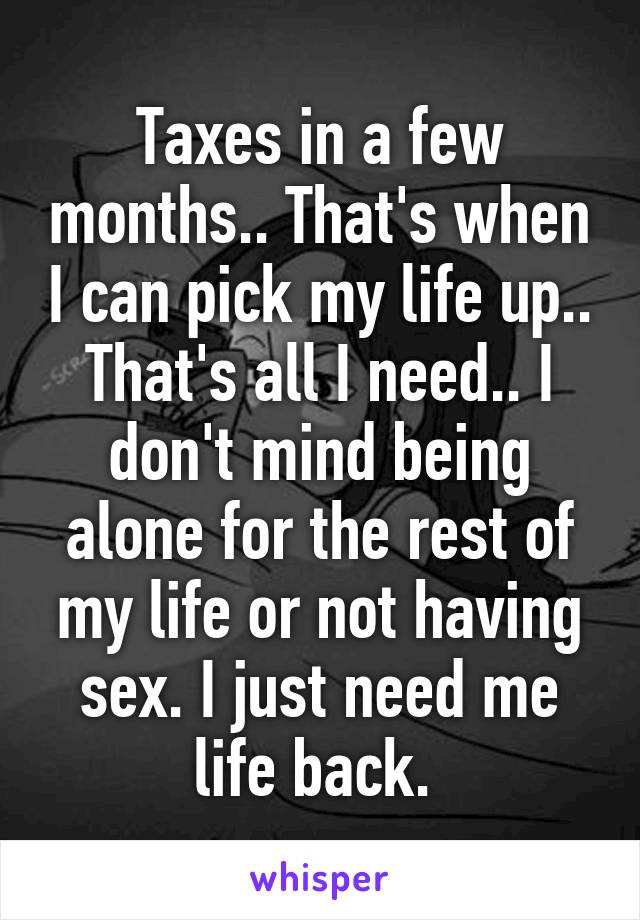 Taxes in a few months.. That's when I can pick my life up.. That's all I need.. I don't mind being alone for the rest of my life or not having sex. I just need me life back. 