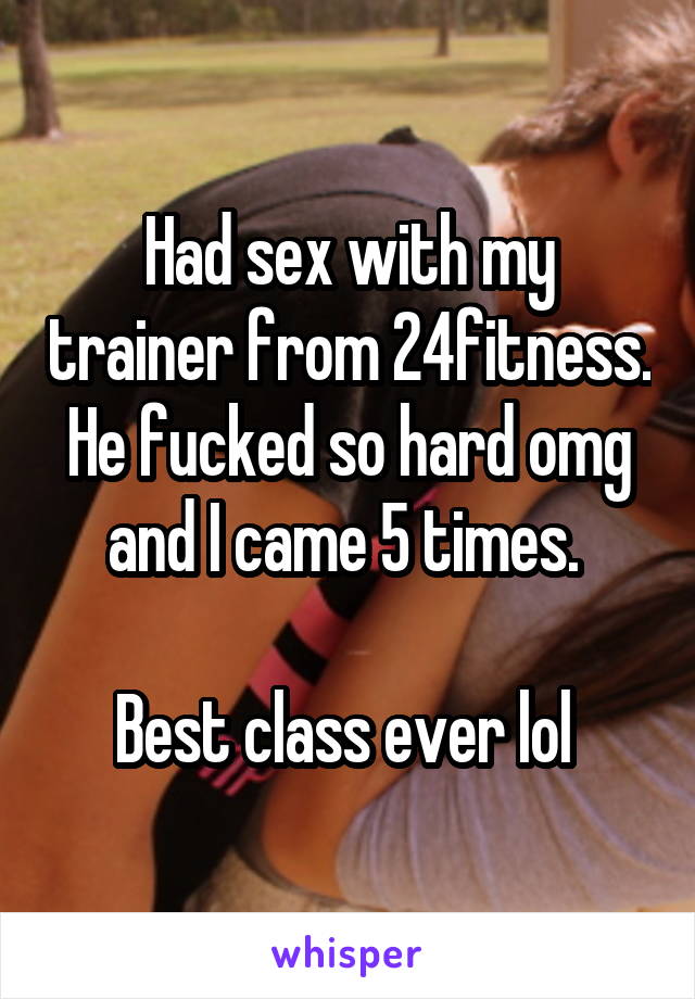 Had sex with my trainer from 24fitness. He fucked so hard omg and I came 5 times. 

Best class ever lol 