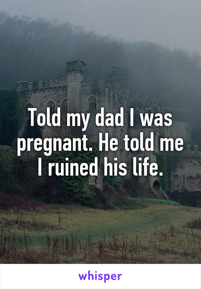 Told my dad I was pregnant. He told me I ruined his life.