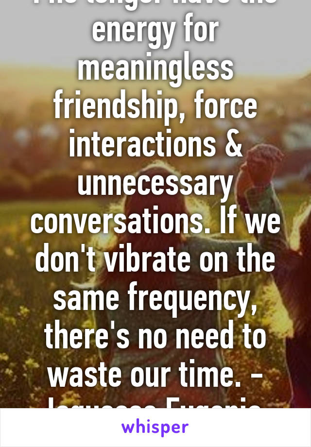 I no longer have the energy for meaningless friendship, force interactions & unnecessary conversations. If we don't vibrate on the same frequency, there's no need to waste our time. - Joquesse Eugenia 
YEAHHH EXACTLY!!! 