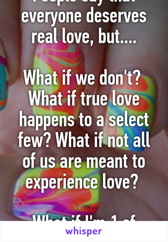 People say that everyone deserves real love, but....

What if we don't?  What if true love happens to a select few? What if not all of us are meant to experience love? 

What if I'm 1 of those ppl?
