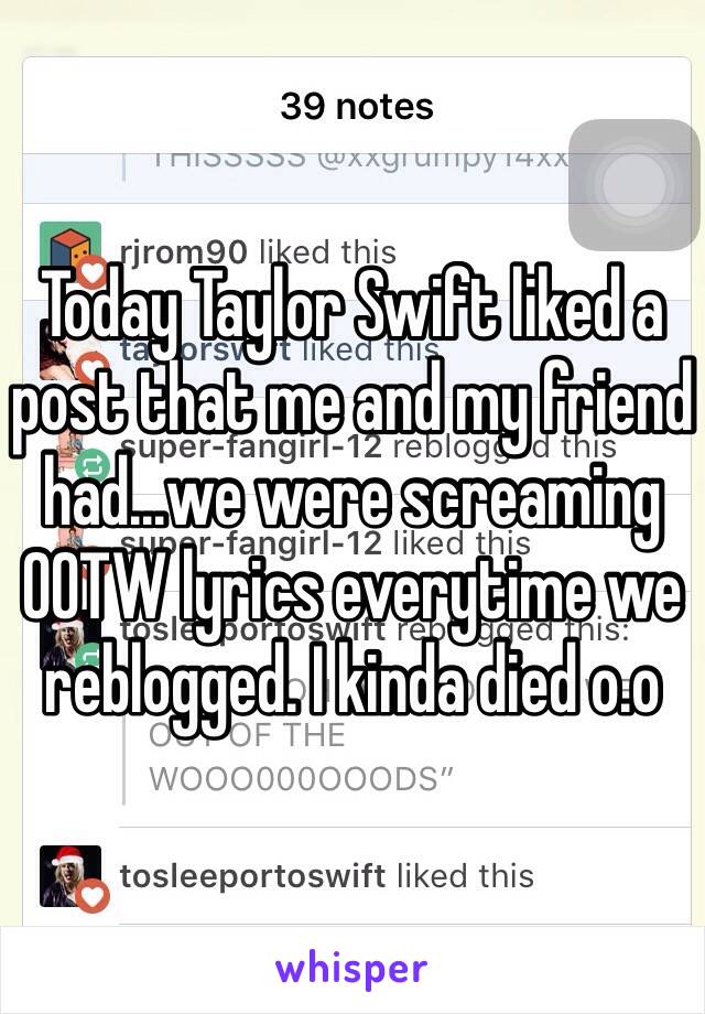 Today Taylor Swift liked a post that me and my friend had...we were screaming OOTW lyrics everytime we reblogged. I kinda died o.o