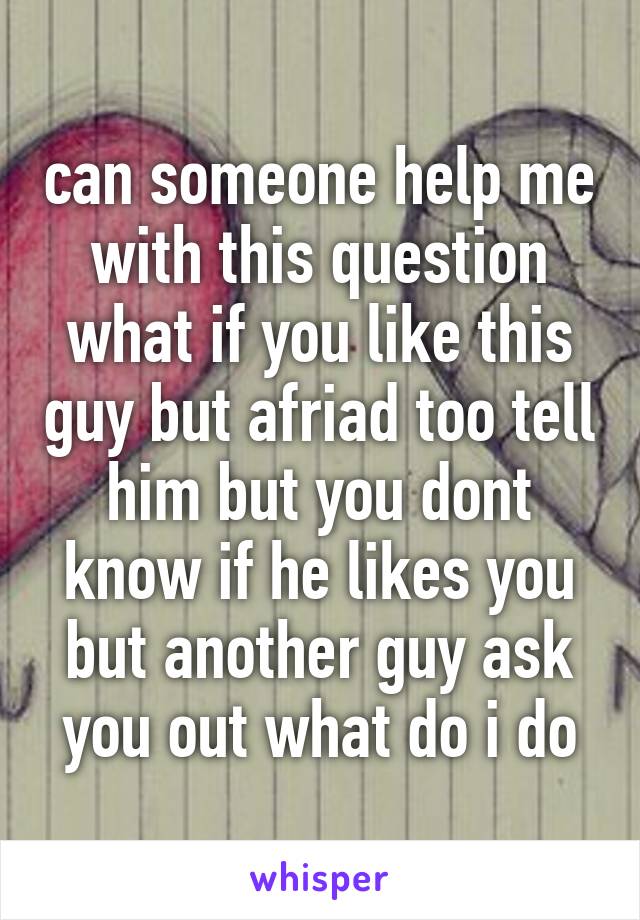 can someone help me with this question what if you like this guy but afriad too tell him but you dont know if he likes you but another guy ask you out what do i do