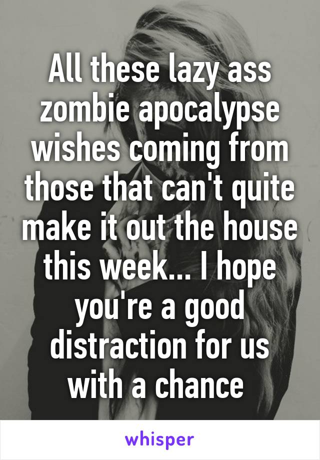 All these lazy ass zombie apocalypse wishes coming from those that can't quite make it out the house this week... I hope you're a good distraction for us with a chance 