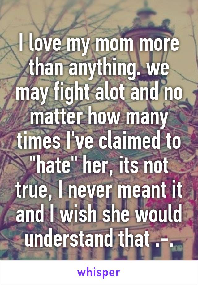 I love my mom more than anything. we may fight alot and no matter how many times I've claimed to "hate" her, its not true, I never meant it and I wish she would understand that .-.