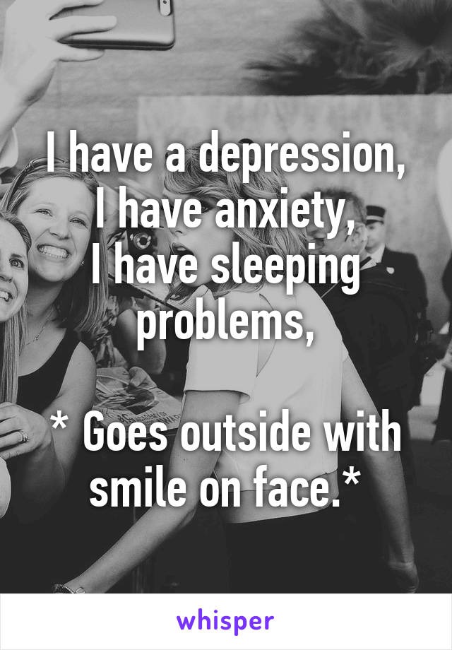 I have a depression,
I have anxiety,
I have sleeping problems,

* Goes outside with smile on face.*