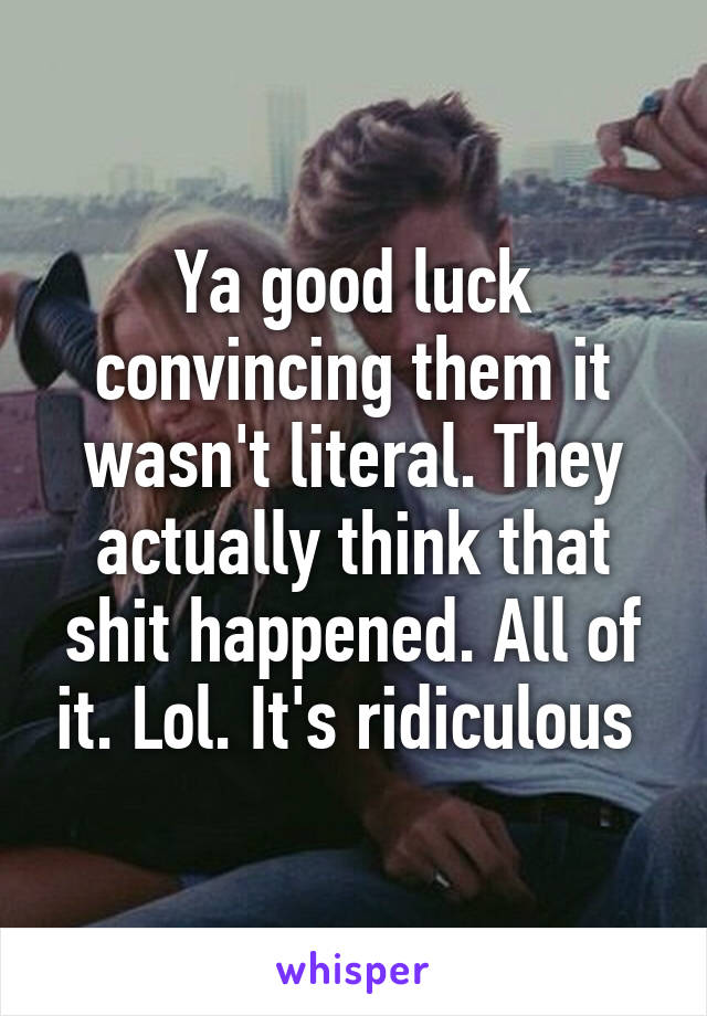 Ya good luck convincing them it wasn't literal. They actually think that shit happened. All of it. Lol. It's ridiculous 