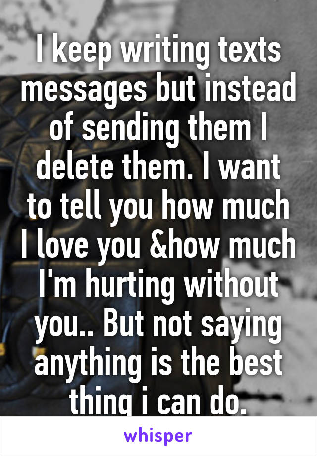 I keep writing texts messages but instead of sending them I delete them. I want to tell you how much I love you &how much I'm hurting without you.. But not saying anything is the best thing i can do.