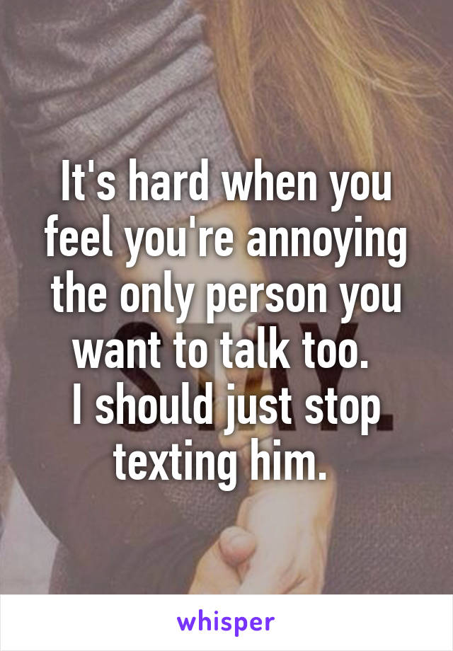 It's hard when you feel you're annoying the only person you want to talk too. 
I should just stop texting him. 