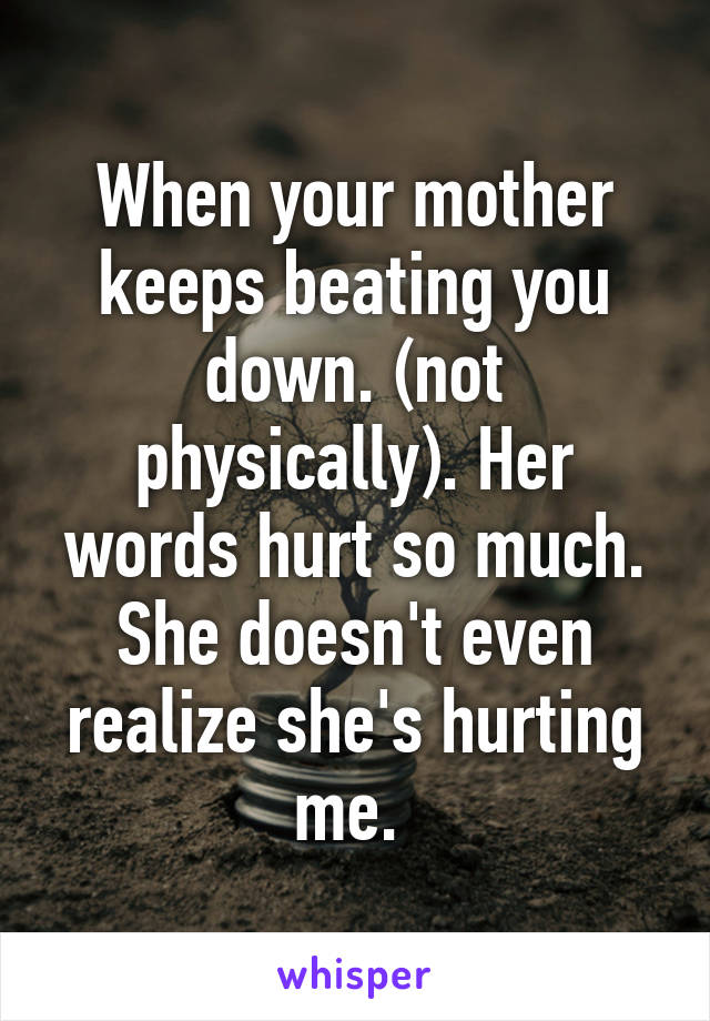 When your mother keeps beating you down. (not physically). Her words hurt so much. She doesn't even realize she's hurting me. 