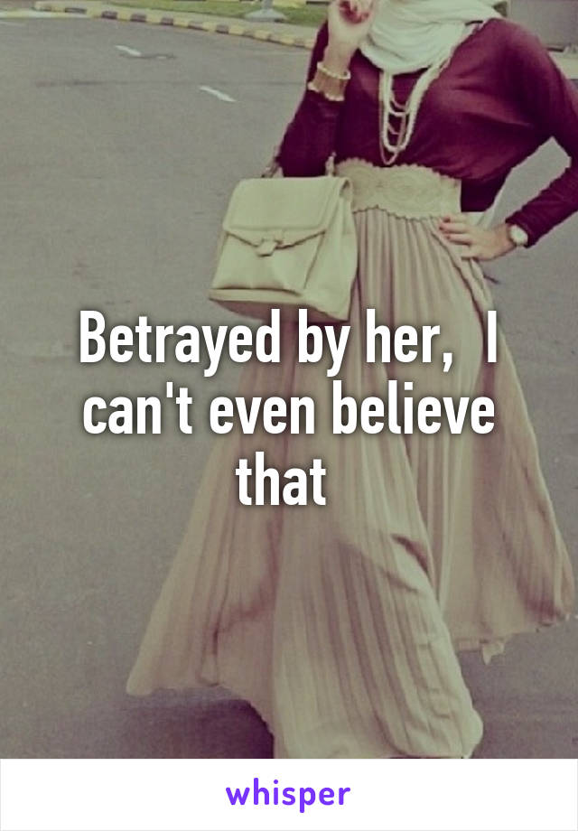 Betrayed by her,  I can't even believe that 