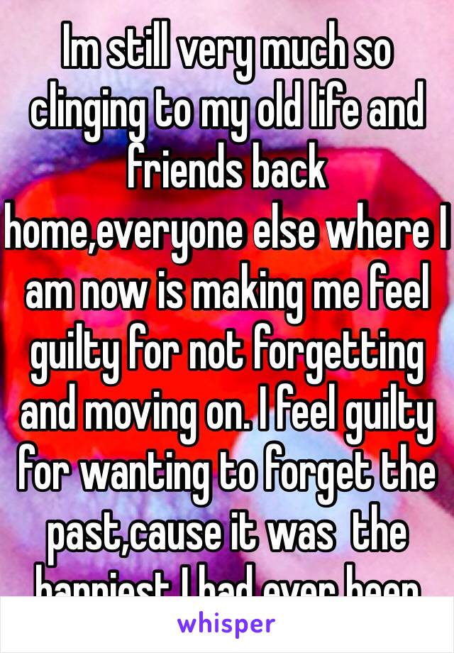 Im still very much so clinging to my old life and friends back home,everyone else where I am now is making me feel guilty for not forgetting and moving on. I feel guilty for wanting to forget the past,cause it was  the happiest I had ever been