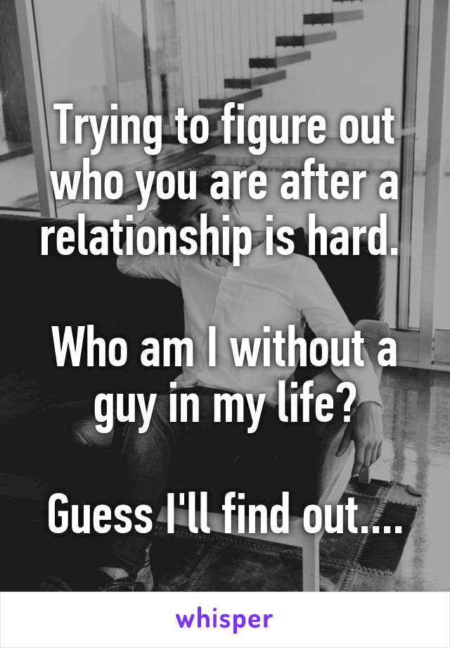 Trying to figure out who you are after a relationship is hard. 

Who am I without a guy in my life?

Guess I'll find out....