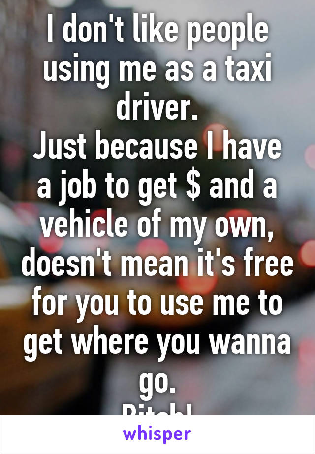 I don't like people using me as a taxi driver.
Just because I have a job to get $ and a vehicle of my own, doesn't mean it's free for you to use me to get where you wanna go.
Bitch!