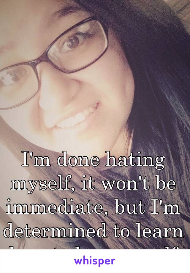 I'm done hating myself, it won't be immediate, but I'm determined to learn how to love myself 