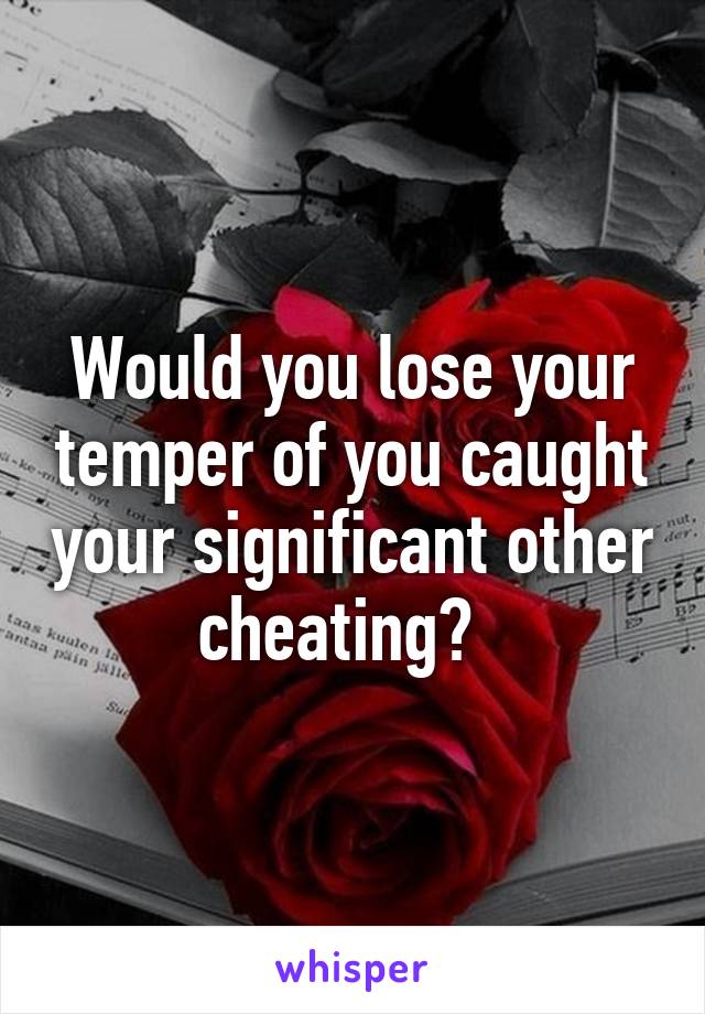 Would you lose your temper of you caught your significant other cheating?  