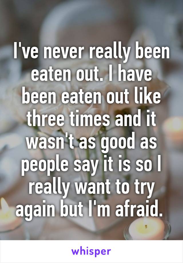 I've never really been eaten out. I have been eaten out like three times and it wasn't as good as people say it is so I really want to try again but I'm afraid. 