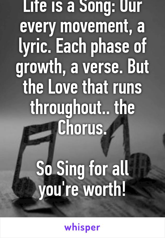 Life is a Song: Our every movement, a lyric. Each phase of growth, a verse. But the Love that runs throughout.. the Chorus.

So Sing for all you're worth!

;)