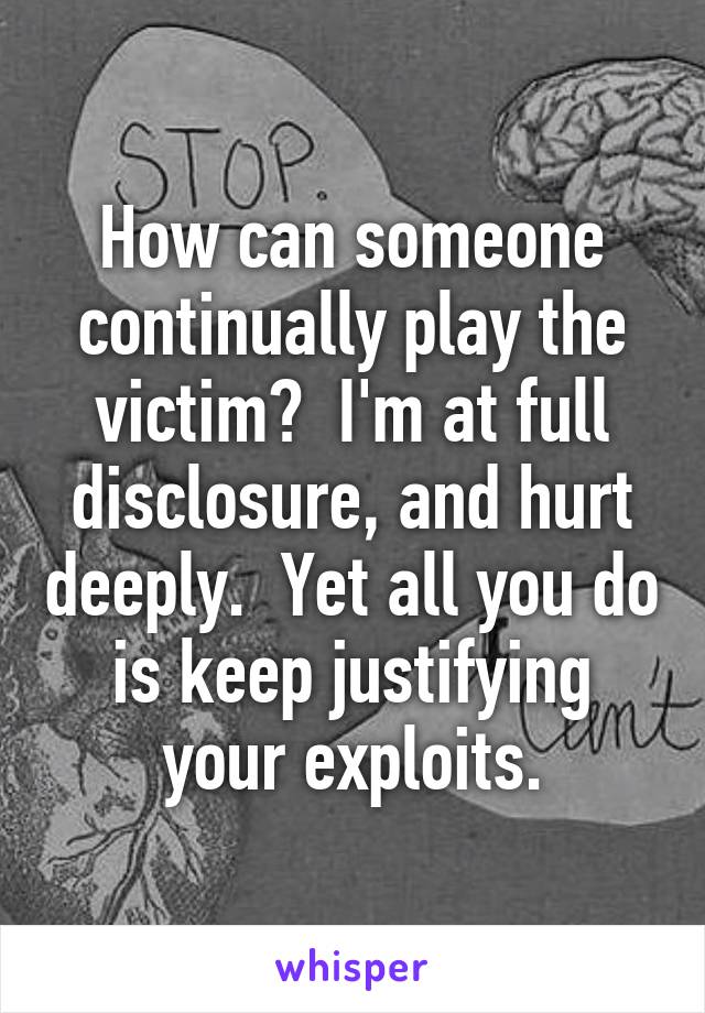 How can someone continually play the victim?  I'm at full disclosure, and hurt deeply.  Yet all you do is keep justifying your exploits.