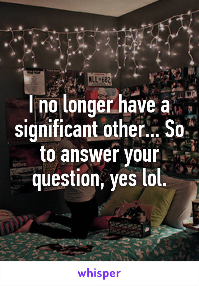 I no longer have a significant other... So to answer your question, yes lol.