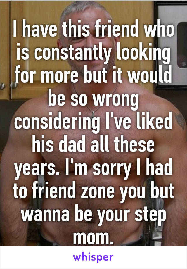 I have this friend who is constantly looking for more but it would be so wrong considering I've liked his dad all these years. I'm sorry I had to friend zone you but wanna be your step mom.