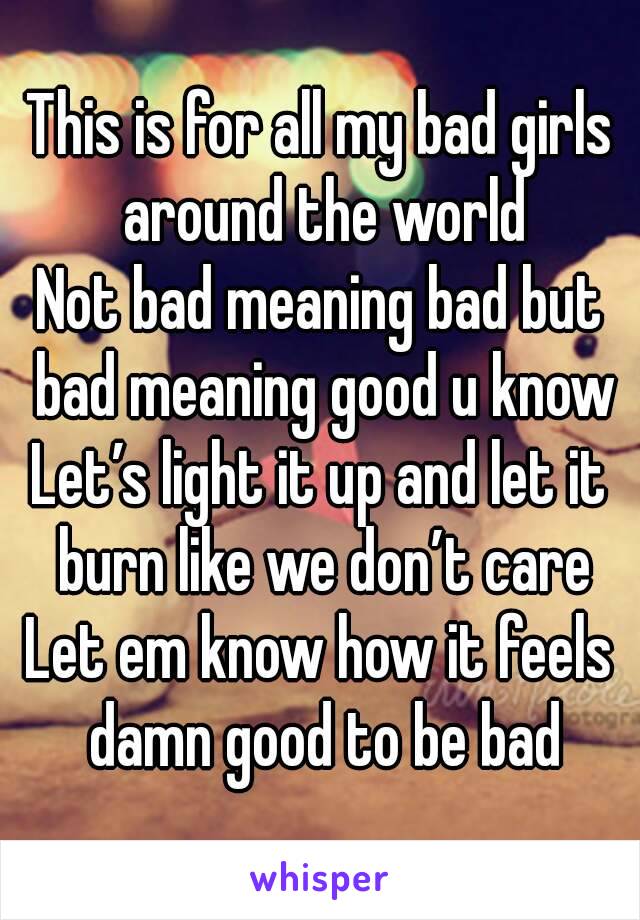 This is for all my bad girls around the world
Not bad meaning bad but bad meaning good u know
Let’s light it up and let it burn like we don’t care
Let em know how it feels damn good to be bad

