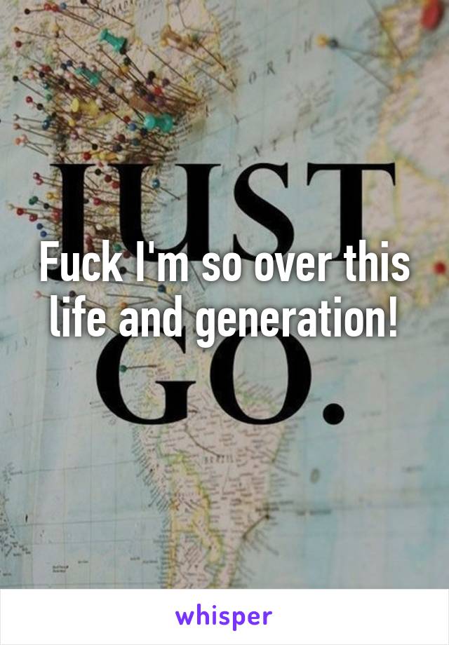Fuck I'm so over this life and generation!
