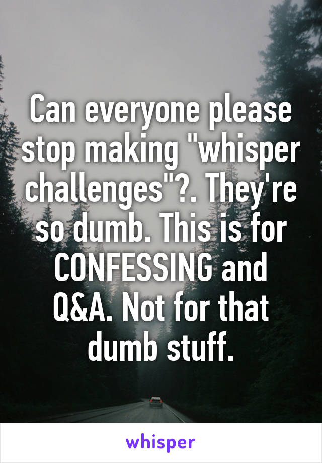 Can everyone please stop making "whisper challenges"?. They're so dumb. This is for CONFESSING and Q&A. Not for that dumb stuff.