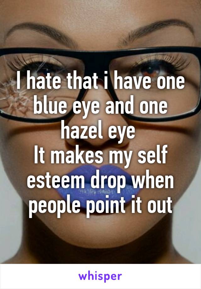 I hate that i have one blue eye and one hazel eye 
It makes my self esteem drop when people point it out