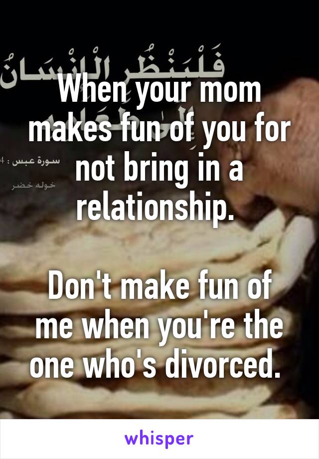 When your mom makes fun of you for not bring in a relationship. 

Don't make fun of me when you're the one who's divorced. 