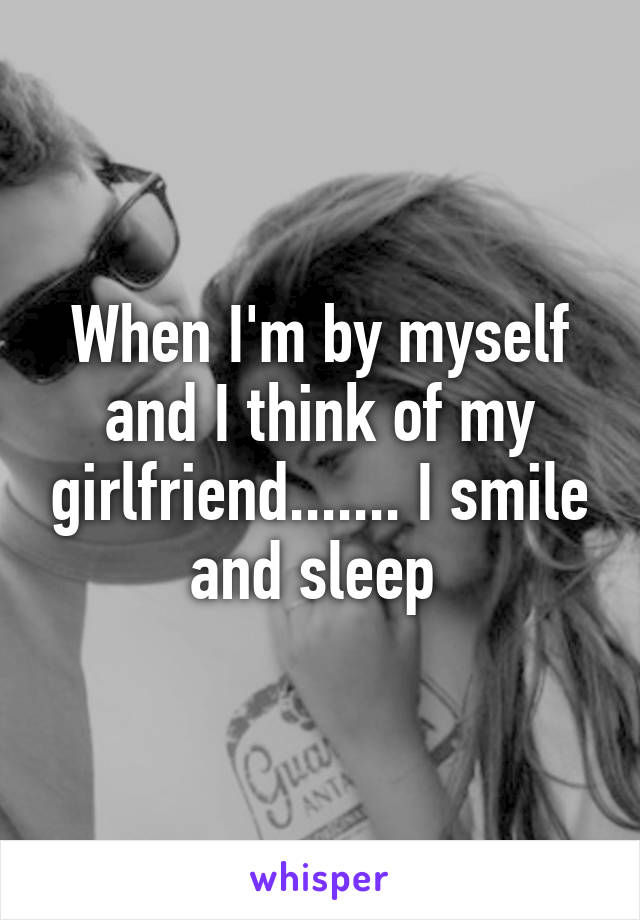 When I'm by myself and I think of my girlfriend....... I smile and sleep 