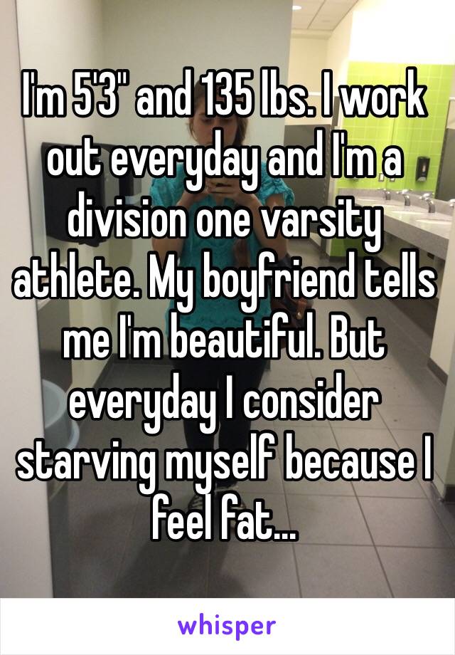 I'm 5'3" and 135 lbs. I work out everyday and I'm a division one varsity athlete. My boyfriend tells me I'm beautiful. But everyday I consider starving myself because I feel fat...