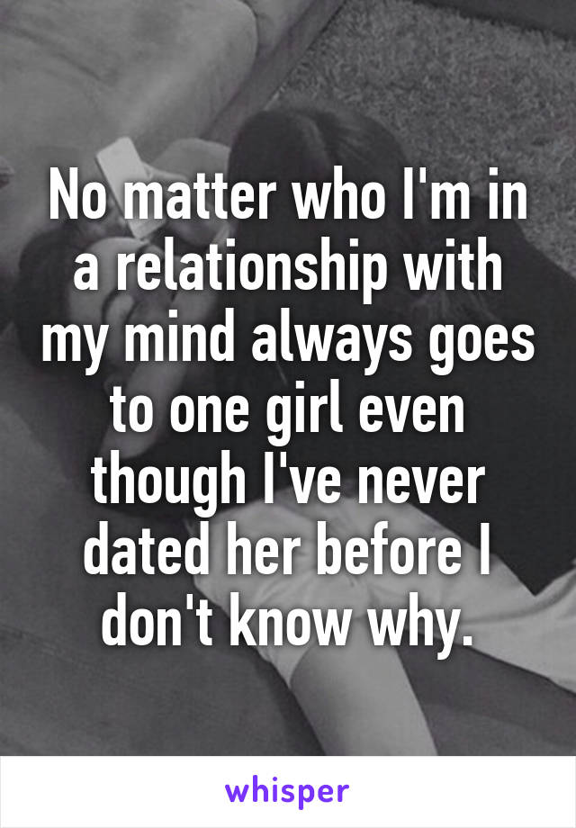 No matter who I'm in a relationship with my mind always goes to one girl even though I've never dated her before I don't know why.