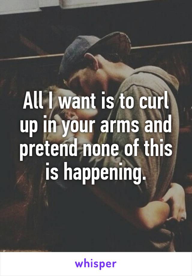 All I want is to curl up in your arms and pretend none of this is happening.