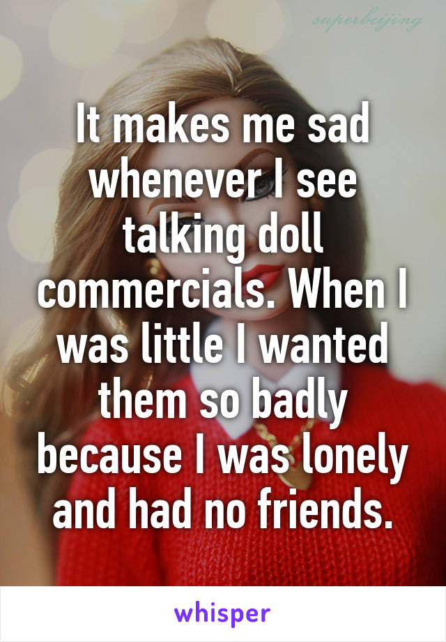 It makes me sad whenever I see talking doll commercials. When I was little I wanted them so badly because I was lonely and had no friends.